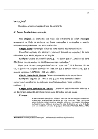 39 
4 CITAÇÕES3 
Menção de uma informação extraída de outra fonte. 
4.1 Regras Gerais de Apresentação 
Nas citações, as chamadas são feitas pelo sobrenome do autor, instituição 
responsável ou título na sentença, em letras maiúsculas e minúsculas, e quando 
estiverem entre parênteses, em letras maiúsculas. 
Citação direta: Transcrição textual de parte da obra do autor consultado. 
Especificar no texto, a(s) página(s), volume(s), tomo(s) ou seção(ões) da fonte 
consultada, após a data, separados por vírgula. 
Exemplo: Oliveira e Leonardos (1943, p. 146) dizem que a “[...] relação da série 
São Roque com os granitos portifiróides pequenos é muito clara.” 
Meyer parte de uma passagem da crônica de “14 de maio”, de A Semana: “Houve 
sol, e grande sol, naquele domingo de 1888, em que o senado voltou a lei, que a 
regente sancionou [...] (ASSIS, 1994, v.3, p.583). 
Citação direta de até 3 linhas: Devem estar contidas entre aspas duplas 
Exemplos: Segunda Sá (1995, p. 27): “[...] por meio da mesma ‘arte de 
conservação’ que abrange tão extensa e significativa parte da nossa existência 
cotidiana [...]” 
Citação direta com mais de 3 linhas: Devem ser destacadas com recuo de 4 
cm da margem esquerda, com letra menor que a do texto e sem as aspas. 
Exemplo: 
A teleconferência permite ao individuo participar de um encontro nacional ou 
regional sem a necessidade de deixar seu local de origem. Tipos comuns de 
teleconferências incluem o uso da televisão, telefone, e computador. Através de 
áudio-conferência, utilizando a companhia local de telefone, um sinal de áudio 
pode ser emitido em um salão de qualquer dimensão. (NICHOLS, 1993, p. 181). 
__________________________ 
3NBR 10520: Informação e documentação: Citações em documentos - Apresentação 
 