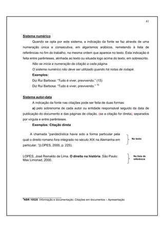 41 
Sistema numérico 
Quando se opta por este sistema, a indicação da fonte se faz através de uma 
numeração única e consecutiva, em algarismos arábicos, remetendo à lista de 
referências no fim do trabalho, na mesma ordem que aparece no texto. Esta indicação é 
feita entre parênteses, alinhada ao texto ou situada logo acima do texto, em sobrescrito. 
Não se inicia a numeração da citação a cada página. 
O sistema numérico não deve ser utilizado quando há notas de rodapé. 
Exemplos: 
Diz Rui Barbosa: “Tudo é viver, previvendo.” (15) 
Diz Rui Barbosa: “Tudo é viver, previvendo.” 15 
Sistema autor-data 
A indicação da fonte nas citações pode ser feita de duas formas: 
a) pelo sobrenome de cada autor ou entidade responsável seguido da data de 
publicação do documento e das páginas de citação, (se a citação for direta), separados 
por vírgula e entre parênteses. 
Exemplos: Citação direta 
A chamada “pandectística havia sido a forma particular pela 
qual o direito romano fora integrado no século XIX na Alemanha em 
particular. ”(LOPES, 2000, p. 225). 
LOPES, José Reinaldo de Lima. O direito na história. São Paulo: 
Max Limonad, 2000. 
__________________________ 
3NBR 10520: Informação e documentação: Citações em documentos – Apresentação 
No texto 
Na lista de 
referência 
 