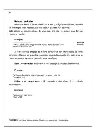 44 
Notas de referências 
A numeração das notas de referências é feita por algarismos arábicos, devendo 
ter numeração única e consecutiva para capítulo ou parte. Não se inicia a 
cada página. A primeira citação de uma obra, em nota de rodapé, deve ter sua 
referência completa. 
Exemplo: 
__________________ 
3 FARIA, José Eduardo (Org.). Direitos humanos, direitos sociais e justiça. 
São Paulo: Malheiros, 1994. 
As subseqüentes citações da mesma obra podem ser referenciadas de forma 
abreviada, utilizando as seguintes expressões, abreviadas quando for o caso, mas só 
devem ser usadas na página da citação a que se referem. 
Idem – mesmo autor- id.: quando a obra citada já foi indicada anteriormente. 
Exemplo: 
_________________ 
8 ASSOCIAÇÃO BRASILEIRA DE NORMAS TÉCNICAS, 1989, p.9. 
9 Id. , 2000, p.19. 
Ibidem – na mesma obra - Ibid.: quando a obra citada já foi indicada 
anteriormente. 
Exemplo: 
__________________ 
3 DURKHEIM, 1925, p.176 
4 Ibid., p.190. 
__________________________ 
3NBR 10520: Informação e documentação: Citações em documentos – Apresentação 
No rodapé 
da página 
 