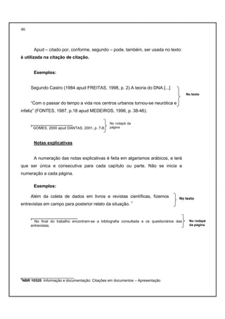 46 
Apud – citado por, conforme, segundo – pode, também, ser usada no texto: 
é utilizada na citação de citação. 
Exemplos: 
Segundo Castro (1984 apud FREITAS, 1998, p. 2) A teoria do DNA [...] 
“Com o passar do tempo a vida nos centros urbanos tornou-se neurótica e 
infeliz” (FONTES, 1987, p.18 apud MEDEIROS, 1996, p. 38-46). 
_________________ 
1 GOMES, 2000 apud DANTAS, 2001, p. 7-8. 
Notas explicativas 
A numeração das notas explicativas é feita em algarismos arábicos, e terá 
que ser única e consecutiva para cada capítulo ou parte. Não se inicia a 
numeração a cada página. 
Exemplos: 
Além da coleta de dados em livros e revistas científicas, fizemos 
entrevistas em campo para posterior relato da situação. 1 
___________________ 
1 No final do trabalho encontram-se a bibliografia consultada e os questionários das 
entrevistas. 
__________________________ 
3NBR 10520: Informação e documentação: Citações em documentos – Apresentação 
No texto 
No texto 
No rodapé 
da página 
No rodapé da 
página 
 