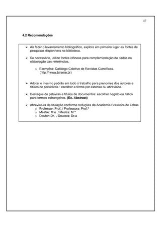 47 
4.2 Recomendações 
 Ao fazer o levantamento bibliográfico, explore em primeiro lugar as fontes de 
pesquisas disponíveis na biblioteca. 
 Se necessário, utilize fontes idôneas para complementação de dados na 
elaboração das referências. 
o Exemplos: Catálogo Coletivo de Revistas Científicas. 
(http:// www.bireme.br) 
 Adotar o mesmo padrão em todo o trabalho para prenomes dos autores e 
títulos de periódicos : escolher a forma por extenso ou abreviado. 
 Destaque de palavras e títulos de documentos: escolher negrito ou itálico 
para termos estrangeiros. (Ex. Abstract) 
 Abreviatura de titulação conforme reduções da Academia Brasileira de Letras 
o Professor: Prof. / Professora: Prof.ª 
o Mestre: M.e / Mestra: M.ª 
o Doutor: Dr. / Doutora: Dr.a 
 