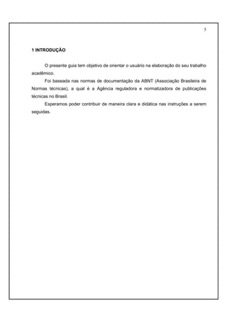 5 
1 INTRODUÇÃO 
O presente guia tem objetivo de orientar o usuário na elaboração do seu trabalho 
acadêmico. 
Foi baseada nas normas de documentação da ABNT (Associação Brasileira de 
Normas técnicas), a qual é a Agência reguladora e normatizadora de publicações 
técnicas no Brasil. 
Esperamos poder contribuir de maneira clara e didática nas instruções a serem 
seguidas. 
 