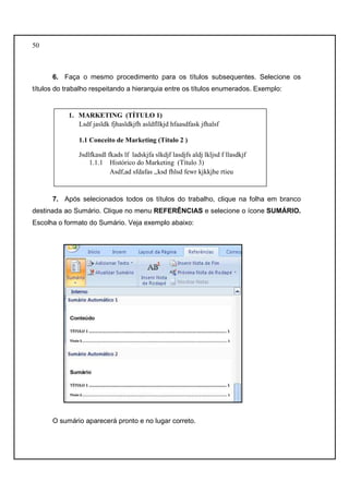 50 
6. Faça o mesmo procedimento para os títulos subsequentes. Selecione os 
títulos do trabalho respeitando a hierarquia entre os títulos enumerados. Exemplo: 
1. MARKETING (TÍTULO 1) 
Lsdf jasldk fjhasldkjfh asldfllkjd hfaasdfask jfhalsf 
1.1 Conceito de Marketing (Título 2 ) 
Jsdlfkasdl fkads lf ladskjfa slkdjf lasdjfs aldj lkljsd f llasdkjf 
1.1.1 Histórico do Marketing (Título 3) 
Asdf,ad sfdafas ,,ksd fhlsd fewr kjkkjhe rtieu 
7. Após selecionados todos os títulos do trabalho, clique na folha em branco 
destinada ao Sumário. Clique no menu REFERÊNCIAS e selecione o ícone SUMÁRIO. 
Escolha o formato do Sumário. Veja exemplo abaixo: 
O sumário aparecerá pronto e no lugar correto. 
 
