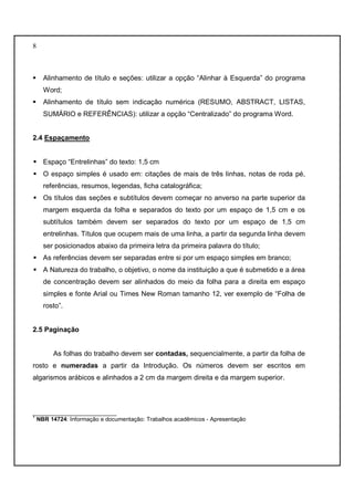 8 
 Alinhamento de título e seções: utilizar a opção “Alinhar à Esquerda” do programa 
Word; 
 Alinhamento de título sem indicação numérica (RESUMO, ABSTRACT, LISTAS, 
SUMÁRIO e REFERÊNCIAS): utilizar a opção “Centralizado” do programa Word. 
2.4 Espaçamento 
 Espaço “Entrelinhas” do texto: 1,5 cm 
 O espaço simples é usado em: citações de mais de três linhas, notas de roda pé, 
referências, resumos, legendas, ficha catalográfica; 
 Os títulos das seções e subtítulos devem começar no anverso na parte superior da 
margem esquerda da folha e separados do texto por um espaço de 1,5 cm e os 
subtítulos também devem ser separados do texto por um espaço de 1,5 cm 
entrelinhas. Títulos que ocupem mais de uma linha, a partir da segunda linha devem 
ser posicionados abaixo da primeira letra da primeira palavra do título; 
 As referências devem ser separadas entre si por um espaço simples em branco; 
 A Natureza do trabalho, o objetivo, o nome da instituição a que é submetido e a área 
de concentração devem ser alinhados do meio da folha para a direita em espaço 
simples e fonte Arial ou Times New Roman tamanho 12, ver exemplo de “Folha de 
rosto”. 
2.5 Paginação 
As folhas do trabalho devem ser contadas, sequencialmente, a partir da folha de 
rosto e numeradas a partir da Introdução. Os números devem ser escritos em 
algarismos arábicos e alinhados a 2 cm da margem direita e da margem superior. 
__________________________ 
1 NBR 14724: Informação e documentação: Trabalhos acadêmicos - Apresentação 
 