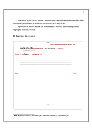9 
Trabalhos digitados em anverso a numeração das páginas devem ser colocadas 
no canto superior direito e, no verso, no canto superior esquerdo. 
Apêndices e anexos devem ser numeradas de maneira contínua seguindo a 
paginação do texto principal. 
2.6 Exemplos de estrutura 
3cm 
(pág. Modelo anverso e verso) 09 
1 INTRODUÇÃO (fonte Arial ou Times New Roman 12, Negrito) 
(entrelinhas 1,5 x 1) 
(Parág. (1,25))Texto ..... (fonte Arial 12)...................................................................... 
....................................................................................................... 
............................................................................................................... 
................................................................................................................ 
................................................................................................................ 
................................................................................................................ 
....................................................................................................................................... 
3 cm 2 cm 
2 cm 
__________________________ 
1 NBR 14724: Informação e documentação: Trabalhos acadêmicos – Apresentação 
 