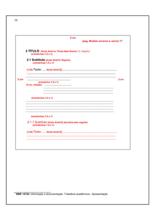 10 
3 cm 
(pág. Modelo anverso e verso) 11 
2 TÍTULO (fonte Arial ou Times New Roman 12, Negrito) 
(entrelinhas 1,5 x 1) 
2.1 Subtítulo (fonte Arial12, Negrito) 
(entrelinhas 1,5 x 1) 
(1,25) Texto ..... (fonte Arial12)....................................................................... 
......................................................................................................... 
.................................................................................................................... 
3 cm ..................................................................... 2 cm 
(entrelinha 1,5 x 1) 
(4 cm, citação) .......................................... 
.............................................................................................................. 
.............................................................................................................. 
.............................................................................................................. 
(entrelinhas 1,5 x 1) 
........................................................................................................................................... 
.......................................................................................................................................... 
.......................................................................................................................................... 
.......................................................................................................................................... 
........................................................................................................................................... 
(entrelinhas 1,5 x 1) 
2.1.1 Subtítulo (fonte Arial12) (terciária sem negrito) 
(entrelinhas 1,5 x 1) 
(1,25) Texto ..... (fonte Arial12)....................................................................... 
......................................................................................................... 
.................................................................................................................... 
__________________________ 
1 NBR 14724: Informação e documentação: Trabalhos acadêmicos - Apresentação 
 