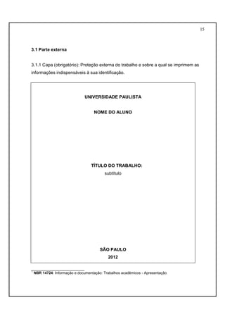 15 
3.1 Parte externa 
3.1.1 Capa (obrigatório): Proteção externa do trabalho e sobre a qual se imprimem as 
informações indispensáveis à sua identificação. 
UNIVERSIDADE PAULISTA 
NOME DO ALUNO 
TÍTULO DO TRABALHO: 
subtítulo 
SÃO PAULO 
2012 
__________________________ 
1 NBR 14724: Informação e documentação: Trabalhos acadêmicos - Apresentação 
 