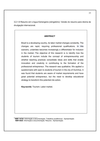 23 
3.2.1.9 Resumo em Língua Estrangeira (obrigatório): Versão do resumo para idioma de 
divulgação internacional. 
ABSTRACT 
COLOCAR MODELO DE ABSTRACT 
Brazil is a developing country, its labor market changes constantly. The 
changes are rapid, requiring professional qualifications. In this 
scenario, undertake becomes increasingly a differentiator for inclusion 
in the market. The objective of this research is to identify how the 
students of tourism include the concept of entrepreneurship and 
whether teaching practices consolidate ideas and skills that enable 
innovation and creativity in contributing to the formation of the 
professional entrepreneur. The research was qualitative. We applied a 
questionnaire with open to students of tourism in the city of Ourinhos. It 
was found that students are aware of market requirements and have 
great potential entrepreneur, but the need to develop educational 
strategy to transform this potential into action. 
Key-words: Tourism. Labor market. 
__________________________ 
1 NBR 14724: Informação e documentação: Trabalhos acadêmicos - Apresentação 
NBR 6028: Informação e documentação: Resumo - Apresentação 
 