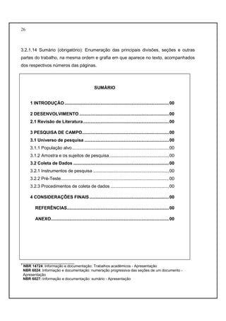 26 
3.2.1.14 Sumário (obrigatório): Enumeração das principais divisões, seções e outras 
partes do trabalho, na mesma ordem e grafia em que aparece no texto, acompanhados 
dos respectivos números das páginas. 
SUMÁRIO 
1 INTRODUÇÃO .................................................................................... 00 
2 DESENVOLVIMENTO ........................................................................ 00 
2.1 Revisão de Literatura ..................................................................... 00 
3 PESQUISA DE CAMPO ...................................................................... 00 
3.1 Universo de pesquisa .................................................................... 00 
3.1.1 População alvo .............................................................................. 00 
3.1.2 Amostra e os sujeitos de pesquisa ................................................ 00 
3.2 Coleta de Dados ............................................................................. 00 
3.2.1 Instrumentos de pesquisa ............................................................. 00 
3.2.2 Pré-Teste ....................................................................................... 00 
3.2.3 Procedimentos de coleta de dados ............................................... 00 
4 CONSIDERAÇÕES FINAIS ................................................................ 00 
REFERÊNCIAS .................................................................................. 00 
ANEXO............................................................................................... 00 
__________________________ 
1 NBR 14724: Informação e documentação: Trabalhos acadêmicos - Apresentação 
NBR 6024: Informação e documentação: numeração progressiva das seções de um documento - 
Apresentação 
NBR 6027: Informação e documentação: sumário - Apresentação 
 