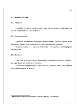27 
3.3 Elementos Textuais 
3.3.1 Introdução 
Introdução é a parte inicial do texto, onde devem constar a delimitação do 
assunto tratado de forma breve e objetiva. 
3.3.2 Desenvolvimento 
A partir do levantamento bibliográfico, desenvolve-se o corpo do trabalho, onde 
se analisa a idéia principal, destacando, formulando e discutindo hipóteses. 
Divide-se em seções ou capítulos, e concentra a maior parte do total de páginas 
da monografia. 
3.3.3 Conclusão 
Parte final do texto onde são apresentados os resultados finais da pesquisa, 
correspondentes aos objetivos ou hipóteses. 
É importante apresentar novas idéias, abrindo caminho a outros pesquisadores 
que poderão trabalhar no assunto. 
__________________________ 
1 NBR 14724: Informação e documentação: Trabalhos acadêmicos - Apresentação 
 