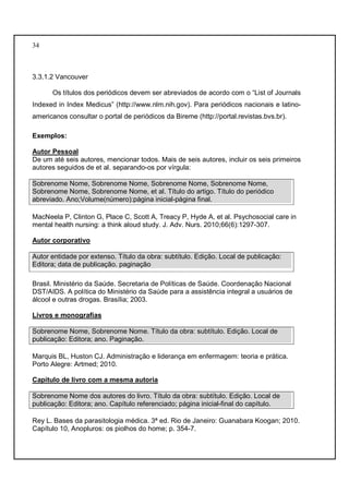 34 
3.3.1.2 Vancouver 
Os títulos dos periódicos devem ser abreviados de acordo com o “List of Journals 
Indexed in Index Medicus” (http://www.nlm.nih.gov). Para periódicos nacionais e latino-americanos 
consultar o portal de periódicos da Bireme (http://portal.revistas.bvs.br). 
Exemplos: 
Autor Pessoal 
De um até seis autores, mencionar todos. Mais de seis autores, incluir os seis primeiros 
autores seguidos de et al. separando-os por vírgula: 
Sobrenome Nome, Sobrenome Nome, Sobrenome Nome, Sobrenome Nome, 
Sobrenome Nome, Sobrenome Nome, et al. Título do artigo. Título do periódico 
abreviado. Ano;Volume(número):página inicial-página final. 
MacNeela P, Clinton G, Place C, Scott A, Treacy P, Hyde A, et al. Psychosocial care in 
mental health nursing: a think aloud study. J. Adv. Nurs. 2010;66(6):1297-307. 
Autor corporativo 
Autor entidade por extenso. Título da obra: subtítulo. Edição. Local de publicação: 
Editora; data de publicação. paginação 
Brasil. Ministério da Saúde. Secretaria de Políticas de Saúde. Coordenação Nacional 
DST/AIDS. A política do Ministério da Saúde para a assistência integral a usuários de 
álcool e outras drogas. Brasília; 2003. 
Livros e monografias 
Sobrenome Nome, Sobrenome Nome. Título da obra: subtítulo. Edição. Local de 
publicação: Editora; ano. Paginação. 
Marquis BL, Huston CJ. Administração e liderança em enfermagem: teoria e prática. 
Porto Alegre: Artmed; 2010. 
Capítulo de livro com a mesma autoria 
Sobrenome Nome dos autores do livro. Título da obra: subtítulo. Edição. Local de 
publicação: Editora; ano. Capítulo referenciado; página inicial-final do capítulo. 
Rey L. Bases da parasitologia médica. 3ª ed. Rio de Janeiro: Guanabara Koogan; 2010. 
Capítulo 10, Anopluros: os piolhos do home; p. 354-7. 
 