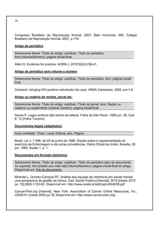 36 
Congresso Brasileiro de Reprodução Animal; 2007; Belo Horizonte, MG: Colégio 
Brasileiro de Reprodução Animal; 2007. p.116. 
Artigo de periódico 
Sobrenome Nome. Título do artigo: subtítulo. Título do periódico. 
Ano;Volume(Número): página inicial-final. 
Allen G. Evidence for practice. AORN J. 2010;92(2):236-41. 
Artigo de periódico sem volume e número 
Sobrenome Nome. Título do artigo: subtítulo. Título do periódico. Ano: página inicial-final. 
Outreach: bringing HIV-positive individuals into care. HRSA Careaction. 2002 Jun:1-6. 
Artigo ou matéria de revista, jornal etc. 
Sobrenome Nome. Título do artigo: subtítulo. Título do jornal. Ano; Seção ou 
caderno ou suplemento (colocar número): página inicial-final. 
Naves P. Lagos andinos dão banho de beleza. Folha de São Paulo. 1989 jun. 28; Cad. 
8: 13 (Folha Turismo) 
Documentos legais (adaptados) 
Autor entidade. Título. Local: Editora; ano. Página. 
Brasil. Lei n. 7.498, de 25 de junho de 1986. Dispõe sobre a regulamentação do 
exercício da Enfermagem e dá outras providências. Diário Oficial da União, Brasília, 26 
jun. 1986. Seção 1, p. 1. 
Documentos em formato eletrônico 
Sobrenome Nome. Título do artigo: subtítulo. Título do periódico [tipo do documento 
ou suporte]. Ano [citado ano mês dia];Volume(Número): página inicial-final do artigo. 
Disponível em: link do documento 
Miranda L, Onocko-Campos RT. Análise das equipes de referência em saúde mental: 
uma perspectiva de gestão da clínica. Cad. Saúde Pública [Internet]. 2010 [citado 2010 
jul. 15];26(6):1153-62. Disponível em: http://www.scielo.br/pdf/csp/v26n6/09.pdf 
Cancer-Pain.org [Internet]. New York: Association of Cancer Online Resources, Inc.; 
c2000-01 [citado 2002 jul. 9]. Disponível em: http://www.cancer-pain.org/. 
 