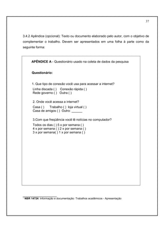 37 
3.4.2 Apêndice (opcional): Texto ou documento elaborado pelo autor, com o objetivo de 
complementar o trabalho. Devem ser apresentados em uma folha à parte como da 
seguinte forma: 
APÊNDICE A - Questionário usado na coleta de dados da pesquisa 
Questionário: 
1. Que tipo de conexão você usa para acessar a internet? 
Linha discada ( ) Conexão rápida ( ) 
Rede governo ( ) Outra ( ) 
2. Onde você acessa a internet? 
Casa ( ) Trabalho ( ) loja virtual ( ) 
Casa de amigos ( ) Outro: ______ 
3.Com que freqüência você lê notícias no computador? 
Todos os dias ( ) 5 x por semana ( ) 
4 x por semana ( ) 2 x por semana ( ) 
3 x por semana( ) 1 x por semana ( ) 
___________________ 
¹ NBR 14724: Informação e documentação: Trabalhos acadêmicos - Apresentação 
 