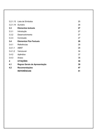 4 
3.2.1.13 Lista de Símbolos 25 
3.2.1.14 Sumário 26 
3.3 Elementos textuais 27 
3.3.1 Introdução 27 
3.3.2 Desenvolvimento 27 
3.3.3 Conclusão 27 
3.4 Elementos Pós-Textuais 28 
3.4.1 Referências 28 
3.4.1.1 ABNT 28 
3.4.1.2 Vancouver 34 
3.4.2 Apêndice 37 
3.4.3 Anexo 38 
4 CITAÇÕES 39 
4.1 Regras Gerais de Apresentação 39 
4.2 Recomendações 47 
REFERÊNCIAS 51 
 