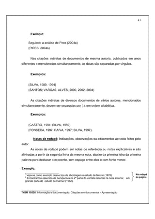 43 
Exemplo: 
Seguindo a análise de Pires (2004a) 
(PIRES, 2004a) 
Nas citações indiretas de documentos de mesma autoria, publicados em anos 
diferentes e mencionados simultaneamente, as datas são separadas por vírgulas. 
Exemplos: 
(SILVA, 1989, 1994) 
(SANTOS; VARGAS; ALVES, 2000, 2002, 2004) 
As citações indiretas de diversos documentos de vários autores, mencionados 
simultaneamente, devem ser separadas por (;), em ordem alfabética. 
Exemplos: 
(CASTRO, 1994; SILVA, 1989) 
(FONSECA, 1997; PAIVA, 1997; SILVA, 1997). 
Notas de rodapé: Indicações, observações ou aditamentos ao texto feitos pelo 
autor. 
As notas de rodapé podem ser notas de referência ou notas explicativas e são 
alinhadas a partir da segunda linha da mesma nota, abaixo da primeira letra da primeira 
palavra para destacar o expoente, sem espaço entre elas e com fonte menor. 
Exemplo: 
____________________ 
1 Veja-se como exemplo desse tipo de abordagem o estudo de Netzer (1976) 
2 Encontramos esse tipo de perspectiva na 2ª parte do verbete referido na nota anterior, em 
grande parte do estudo de Rahner (1962). 
__________________________ 
3NBR 10520: Informação e documentação: Citações em documentos - Apresentação 
No rodapé 
da página 
 