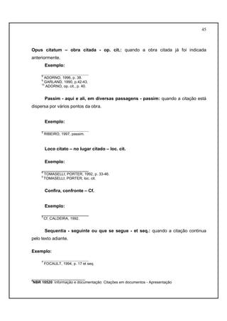 45 
Opus citatum – obra citada - op. cit.: quando a obra citada já foi indicada 
anteriormente. 
Exemplo: 
___________________ 
8 ADORNO, 1996, p. 38. 
9 GARLAND, 1990, p.42-43. 
10 ADORNO, op. cit., p. 40. 
Passim - aqui e ali, em diversas passagens - passim: quando a citação está 
dispersa por vários pontos da obra. 
Exemplo: 
___________________ 
5 RIBEIRO, 1997, passim. 
Loco citato – no lugar citado – loc. cit. 
Exemplo: 
___________________ 
4 TOMASELLI; PORTER, 1992, p. 33-46. 
5 TOMASELLI; PORTER, loc. cit. 
Confira, confronte – Cf. 
Exemplo: 
___________________ 
3 Cf. CALDEIRA, 1992. 
Sequentia - seguinte ou que se segue - et seq.: quando a citação continua 
pelo texto adiante. 
Exemplo: 
___________________ 
7 FOCAULT, 1994, p. 17 et seq. 
__________________________ 
3NBR 10520: Informação e documentação: Citações em documentos - Apresentação 
 