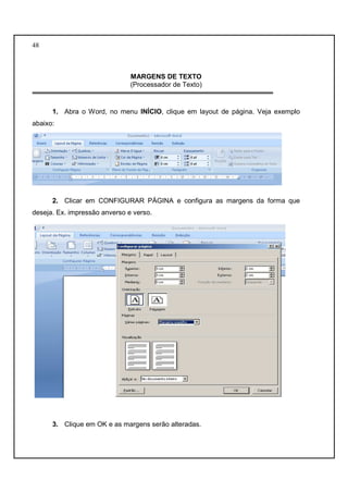 48 
MARGENS DE TEXTO 
(Processador de Texto) 
1. Abra o Word, no menu INÍCIO, clique em layout de página. Veja exemplo 
abaixo: 
2. Clicar em CONFIGURAR PÁGINA e configura as margens da forma que 
deseja. Ex. impressão anverso e verso. 
3. Clique em OK e as margens serão alteradas. 
 