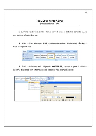 49 
SUMÁRIO ELETRÔNICO 
(Processador de Texto) 
O Sumário eletrônico é o último item a ser feito em seu trabalho, portanto sugere 
que deixe a folha em branco. 
4. Abra o Word, no menu INÍCIO, clique com o botão esquerdo no TÍTULO 1. 
Veja exemplo abaixo: 
5. Com o botão esquerdo clique em MODIFICAR, formate o tipo e o tamanho 
da letra, de acordo com a formatação do trabalho. Veja exemplo abaixo: 
 