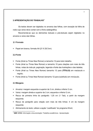 7 
2 APRESENTAÇÃO DO TRABALHO1 
Os textos devem ser digitados no anverso das folhas, com exceção da folha de 
rosto cujo verso deve contar com a ficha catalográfica. 
Recomenda-se que os elementos textuais e pós-textuais sejam digitados no 
anverso e verso das folhas. 
2.1 Formato 
 Papel em branco, formato A4 (21 X 29,7cm). 
2.2 Fonte 
 Fonte (Arial ou Times New Roman) e tamanho 12 para todo trabalho. 
 Fonte (Arial ou Times New Roman) e tamanho 10 para citações com mais de três 
linhas, notas de roda pé, paginação, legenda e fonte das ilustrações e das tabelas; 
 Fonte (Arial ou Times New Roman) tamanho 12 para (TÍTULO) em maiúsculo e 
negrito; 
 Fonte (Arial ou Times New Roman) tamanho 12 para (subtítulo) em minúsculo. 
2.3 Margens 
 Anverso: margem esquerda e superior de 3 cm, direita e inferior 2 cm; 
 Verso: margem direita e superior de 3 cm; esquerda e inferior 2 cm; 
 Recuo de primeira linha do parágrafo: 1,25 cm (1 Tab), a partir da margem 
esquerda; 
 Recuo de parágrafo para citação com mais de três linhas: 4 cm da margem 
esquerda; 
 Alinhamento do texto: utilizar a opção “Justificado” do programa Word; 
1 NBR 14724: Informação e documentação: Trabalhos acadêmicos - Apresentação 
 