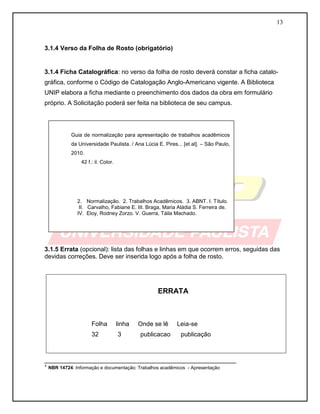 13 
3.1.4 Verso da Folha de Rosto (obrigatório) 
3.1.4 Ficha Catalográfica: no verso da folha de rosto deverá constar a ficha catalo- gráfica, conforme o Código de Catalogação Anglo-Americano vigente. A Biblioteca UNIP elabora a ficha mediante o preenchimento dos dados da obra em formulário próprio. A Solicitação poderá ser feita na biblioteca de seu campus. 
3.1.5 Errata (opcional): lista das folhas e linhas em que ocorrem erros, seguidas das devidas correções. Deve ser inserida logo após a folha de rosto. 
ERRATA 
Folha linha Onde se lê Leia-se 
32 3 publicacao publicação 
_______________________________________________________ 
¹ NBR 14724: Informação e documentação: Trabalhos acadêmicos - Apresentação 
Guia de normalização para apresentação de trabalhos acadêmicos da Universidade Paulista. / Ana Lúcia E. Pires... [et al]. – São Paulo, 2010. 
42 f.: il. Color. 
2. Normalização. 2. Trabalhos Acadêmicos. 3. ABNT. I. Título. 
II. Carvalho, Fabiane E. III. Braga, Maria Aládia S. Ferreira de. IV. Eloy, Rodney Zorzo. V. Guerra, Táila Machado. 
 