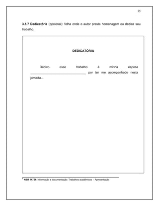 15 
3.1.7 Dedicatória (opcional): folha onde o autor presta homenagem ou dedica seu trabalho. 
________________________________________________________ 
¹ NBR 14724: Informação e documentação: Trabalhos acadêmicos - Apresentação 
DEDICATÓRIA 
Dedico esse trabalho à minha esposa ________________________________ por ter me acompanhado nesta jornada... 
 