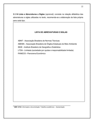 22 
3.1.14 Lista e Abreviaturas e Siglas (opcional): consiste na relação alfabética das abreviaturas e siglas utilizadas no texto, recomenda-se a elaboração de lista própria para cada tipo. 
________________________________________________________ 
¹ NBR 14724: Informação e documentação: Trabalhos acadêmicos - Apresentação 
LISTA DE ABREVIATURAS E SIGLAS 
ABNT - Associação Brasileira de Normas Técnicas 
ABEMA - Associação Brasileira de Órgãos Estaduais do Meio Ambiente 
IBGE - Instituto Brasileiro de Geografia e Estatística 
LTDA - Limitada (sociedade por quotas e responsabilidade limitada) 
PANECO - Panorama Econômico 
 