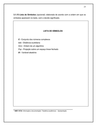 23 
3.1.15 Lista de Símbolos (opcional): elaborada de acordo com a ordem em que os símbolos aparecem no texto, com o devido significado. 
________________________________________________________ 
¹ NBR 14724: Informação e documentação: Trabalhos acadêmicos - Apresentação 
LISTA DE SÍMBOLOS 
C - Conjunto dos números complexos 
dab - Distância euclidiana 
O(n) - Ordem de um algoritmo 
Psp - Projeção sobre um espaço linear fechado 
Xt - Variável aleatória 
 