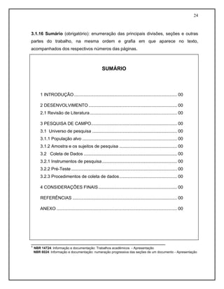 24 
3.1.16 Sumário (obrigatório): enumeração das principais divisões, seções e outras partes do trabalho, na mesma ordem e grafia em que aparece no texto, acompanhados dos respectivos números das páginas. 
_______________________________________________________ 
¹ NBR 14724: Informação e documentação: Trabalhos acadêmicos - Apresentação 
NBR 6024: Informação e documentação: numeração progressiva das seções de um documento - Apresentação 
SUMÁRIO 
1 INTRODUÇÃO .................................................................................... 00 
2 DESENVOLVIMENTO ........................................................................ 00 
2.1 Revisão de Literatura ....................................................................... 00 
3 PESQUISA DE CAMPO...................................................................... 00 
3.1 Universo de pesquisa ..................................................................... 00 
3.1.1 População alvo ............................................................................. 00 
3.1.2 Amostra e os sujeitos de pesquisa ............................................... 00 
3.2 Coleta de Dados ............................................................................ 00 
3.2.1 Instrumentos de pesquisa ............................................................. 00 
3.2.2 Pré-Teste ...................................................................................... 00 
3.2.3 Procedimentos de coleta de dados ............................................... 00 
4 CONSIDERAÇÕES FINAIS ................................................................ 00 
REFERÊNCIAS ..................................................................................... 00 
ANEXO .................................................................................................. 00 
 