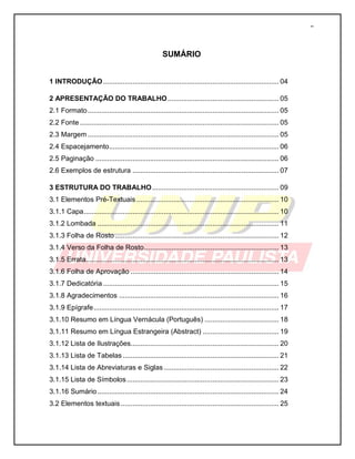2 
SUMÁRIO 
1 INTRODUÇÃO .......................................................................................... 04 
2 APRESENTAÇÃO DO TRABALHO ......................................................... 05 
2.1 Formato .................................................................................................. 05 
2.2 Fonte ...................................................................................................... 05 
2.3 Margem .................................................................................................. 05 
2.4 Espacejamento ....................................................................................... 06 
2.5 Paginação .............................................................................................. 06 
2.6 Exemplos de estrutura ........................................................................... 07 
3 ESTRUTURA DO TRABALHO ................................................................. 09 
3.1 Elementos Pré-Textuais ......................................................................... 10 
3.1.1 Capa .................................................................................................... 10 
3.1.2 Lombada ............................................................................................. 11 
3.1.3 Folha de Rosto .................................................................................... 12 
3.1.4 Verso da Folha de Rosto ..................................................................... 13 
3.1.5 Errata................................................................................................... 13 
3.1.6 Folha de Aprovação ............................................................................ 14 
3.1.7 Dedicatória .......................................................................................... 15 
3.1.8 Agradecimentos .................................................................................. 16 
3.1.9 Epígrafe ............................................................................................... 17 
3.1.10 Resumo em Língua Vernácula (Português) ...................................... 18 
3.1.11 Resumo em Língua Estrangeira (Abstract) ....................................... 19 
3.1.12 Lista de Ilustrações............................................................................ 20 
3.1.13 Lista de Tabelas ................................................................................ 21 
3.1.14 Lista de Abreviaturas e Siglas ........................................................... 22 
3.1.15 Lista de Símbolos .............................................................................. 23 
3.1.16 Sumário ............................................................................................. 24 
3.2 Elementos textuais ................................................................................. 25 
 