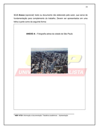 34 
3.3.3 Anexo (opcional): texto ou documento não elaborado pelo autor, que serve de fundamentação para complemento do trabalho. Devem ser apresentados em uma folha à parte como da seguinte forma: 
ANEXO A – Fotografia aérea da cidade de São Paulo 
________________________________________________________ 
¹ NBR 14724: Informação e documentação: Trabalhos acadêmicos - Apresentação  