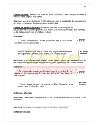 36 
Citação indireta: Baseado na obra do autor consultado. Nas citações indiretas a indicação das páginas é opcional. 
Exemplo: Merriam e Caffarella (1991) observam que a localização de recursos tem um papel no processo de aprendizagem autodirigida. 
Citação de informação verbal: Palestras, debates, comunicações etc. 
Deverá ser indicada entre parênteses a expressão informação verbal, mencionando- se os dados disponíveis, em nota de rodapé. 
Exemplos: 
O novo medicamento estará disponível até o final deste semestre (informação verbal) 1. 
__________________ 
Noticia fornecida por John A. Smith no Congresso Internacional de Engenharia Genética, em Londres, em outubro de 2001. 
Na citação de trabalho em fase de elaboração, menciona-se a expressão em fase de elaboração entre parênteses, e indica-se os dados disponíveis em nota de rodapé. 
Exemplos: 
Os poetas selecionados contribuíram para a consolidação da poesia no Rio grande do Sul, séculos XIX e XX (em fase de elaboração) 1. 
__________________ 
2 Poetas rio-grandenses, de autoria de Elvo Clemente, a ser editado pela EDIPUCRS, 2002. 
Sistema de chamada 
As citações devem ser indicadas no texto por um sistema de chamada: numérico ou autor-data. 
___________________________________________________________ ³ NBR 10520: Informação e documentação: Citações em documentos - Apresentação 
Sistema numérico 
No rodapé da página 
No corpo do texto 
No rodapé da página 
No corpo do texto  