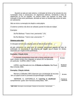 37 
Quando se opta por este sistema, a indicação da fonte se faz através de uma numeração única e consecutiva, em algarismos arábicos, remetendo à lista de referências no fim do trabalho, na mesma ordem que aparece no texto. Esta indicação é feita entre parênteses, alinhada ao texto ou situada logo acima do texto, em sobrescrito. 
Não se inicia a numeração da citação a cada página. 
O sistema numérico não deve ser utilizado quando há notas de rodapé. 
Exemplos: 
Diz Rui Barbosa: “Tudo é viver, previvendo.” (15) 
Diz Rui Barbosa: “Tudo é viver, previvendo.” 15 
Sistema autor-data 
A indicação da fonte nas citações pode ser feita de duas formas: 
a) pelo sobrenome de cada autor ou entidade responsável seguido da data de publicação do documento e das páginas de citação (se a citação for direta), separados por vírgula e entre parênteses. 
Exemplos: Citação direta 
A chamada pandectística havia sido a forma particular pela qual o direito romano fora integrado no século XIX na Alemanha em particular. ”(LOPES, 2000, P. 225). 
LOPES, José Reinaldo de Lima. O Direito na História. São Paulo: 
Max Limonad, 2000. 
Exemplos: Citação indireta 
Merriam e Caffarella (1991) observam que a localização de recursos 
tem um papel crucial no processo de aprendizagem autodirigida. 
MERRIAM, S.; CAFFARELLA, R. Learning in adulthood: comprehensive guide. San Francisco:Jossey-Bass, 1991. 
___________________________________________________________ ³ NBR 10520: Informação e documentação: Citações em documentos - Apresentação 
Na lista de referências 
No texto 
Na lista de referência 
No texto  