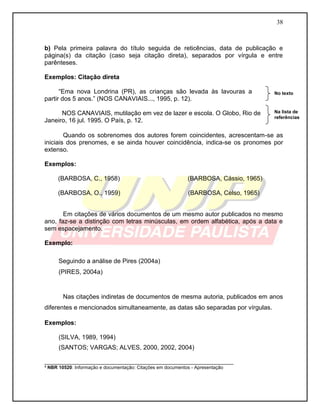 38 
b) Pela primeira palavra do título seguida de reticências, data de publicação e página(s) da citação (caso seja citação direta), separados por vírgula e entre parênteses. 
Exemplos: Citação direta 
“Ema nova Londrina (PR), as crianças são levada às lavouras a partir dos 5 anos.” (NOS CANAVIAIS..., 1995, p. 12). 
NOS CANAVIAIS, mutilação em vez de lazer e escola. O Globo, Rio de 
Janeiro, 16 jul. 1995. O País, p. 12. 
Quando os sobrenomes dos autores forem coincidentes, acrescentam-se as iniciais dos prenomes, e se ainda houver coincidência, indica-se os pronomes por extenso. 
Exemplos: 
(BARBOSA, C., 1958) (BARBOSA, Cássio, 1965) 
(BARBOSA, O., 1959) (BARBOSA, Celso, 1965) 
Em citações de vários documentos de um mesmo autor publicados no mesmo ano, faz-se a distinção com letras minúsculas, em ordem alfabética, após a data e sem espacejamento. 
Exemplo: 
Seguindo a análise de Pires (2004a) 
(PIRES, 2004a) 
Nas citações indiretas de documentos de mesma autoria, publicados em anos diferentes e mencionados simultaneamente, as datas são separadas por vírgulas. 
Exemplos: 
(SILVA, 1989, 1994) 
(SANTOS; VARGAS; ALVES, 2000, 2002, 2004) 
___________________________________________________________ ³ NBR 10520: Informação e documentação: Citações em documentos - Apresentação 
No texto 
Na lista de referências  