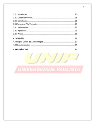 3 
3.2.1 Introdução ........................................................................................... 25 
3.2.2 Desenvolvimento ................................................................................. 25 
3.2.3 Conclusão ........................................................................................... 25 
3.3 Elementos Pós-Textuais ......................................................................... 26 
3.3.1 Referências ......................................................................................... 26 
3.3.2 Apêndice ............................................................................................. 27 
3.3.3 Anexo .................................................................................................. 28 
4 CITAÇÕES ................................................................................................ 29 
4.1 Regras Gerais de Apresentação ............................................................ 30 
4.2 Recomendações .................................................................................... 31 
5 REFERÊNCIAS ........................................................................................ .45 
 
