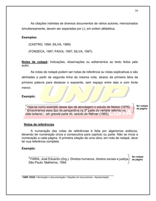 39 
As citações indiretas de diversos documentos de vários autores, mencionados simultaneamente, devem ser separadas por (;), em ordem alfabética. 
Exemplos: 
(CASTRO, 1994; SILVA, 1989) 
(FONSECA, 1997; PAIVA, 1997; SILVA, 1997). 
Notas de rodapé: Indicações, observações ou aditamentos ao texto feitos pelo autor. 
As notas de rodapé podem ser notas de referência ou notas explicativas e são alinhadas a partir da segunda linha da mesma nota, abaixo da primeira letra da primeira palavra para destacar o expoente, sem espaço entre elas e com fonte menor. 
Exemplo: 
____________________ 
1 Veja-se como exemplo desse tipo de abordagem o estudo de Netzer (1976) 
2 Encontramos esse tipo de perspectiva na 2ª parte do verbete referido na nota anterior, em grande parte do estudo de Rahner (1962). 
Notas de referências 
A numeração das notas de referências é feita por algarismos arábicos, devendo ter numeração única e consecutiva para capítulo ou parte. Não se inicia a numeração a cada página. A primeira citação de uma obra, em nota de rodapé, deve ter sua referência completa. 
Exemplo: 
__________________ 
3 FARIA, José Eduardo (Org.). Direitos humanos, direitos sociais e justiça. 
São Paulo: Malheiros, 1994. 
___________________________________________________________ ³ NBR 10520: Informação e documentação: Citações em documentos - Apresentação 
No rodapé da página 
No rodapé da página  