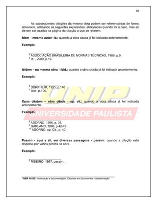 40 
As subseqüentes citações da mesma obra podem ser referenciadas de forma abreviada, utilizando as seguintes expressões, abreviadas quando for o caso, mas só devem ser usadas na página da citação a que se referem. 
Idem – mesmo autor- id.: quando a obra citada já foi indicada anteriormente. 
Exemplo: 
_________________ 
8 ASSOCIAÇÃO BRASILEIRA DE NORMAS TÉCNICAS, 1989, p.9. 
9 Id. , 2000, p.19. 
Ibidem – na mesma obra - Ibid.: quando a obra citada já foi indicada anteriormente. 
Exemplo: 
__________________ 
3 DURKHEIM, 1925, p.176 
4 Ibid., p.190. 
Opus citatum – obra citada - op. cit.: quando a obra citada já foi indicada anteriormente. 
Exemplo: 
___________________ 
8 ADORNO, 1996, p. 38. 
9 GARLAND, 1990, p.42-43. 
10 ADORNO, op. Cit., p. 40. 
Passim - aqui e ali, em diversas passagens - passim: quando a citação está dispersa por vários pontos da obra. 
Exemplo: 
___________________ 
5 RIBEIRO, 1997, passim. 
___________________________________________________________ ³ NBR 10520: Informação e documentação: Citações em documentos - Apresentação  