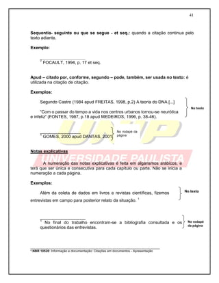 41 
Sequentia- seguinte ou que se segue - et seq.: quando a citação continua pelo texto adiante. 
Exemplo: 
___________________ 
7 FOCAULT, 1994, p. 17 et seq. 
Apud – citado por, conforme, segundo – pode, também, ser usada no texto: é utilizada na citação de citação. 
Exemplos: 
Segundo Castro (1984 apud FREITAS, 1998, p.2) A teoria do DNA [...] 
“Com o passar do tempo a vida nos centros urbanos tornou-se neurótica e infeliz” (FONTES, 1987, p.18 apud MEDEIROS, 1996, p. 38-46). 
_________________ 
1 GOMES, 2000 apud DANTAS, 2001, p. 7-8. 
Notas explicativas 
A numeração das notas explicativas é feita em algarismos arábicos, e terá que ser única e consecutiva para cada capítulo ou parte. Não se inicia a numeração a cada página. 
Exemplos: 
Além da coleta de dados em livros e revistas científicas, fizemos entrevistas em campo para posterior relato da situação. 1 
___________________ 
1 No final do trabalho encontram-se a bibliografia consultada e os questionários das entrevistas. 
___________________________________________________________ ³ NBR 10520: Informação e documentação: Citações em documentos - Apresentação 
No texto 
No texto 
No rodapé da página 
No rodapé da página  