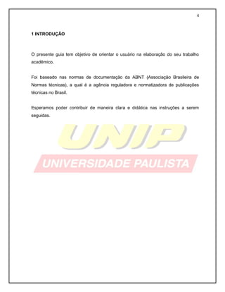 4 
1 INTRODUÇÃO 
O presente guia tem objetivo de orientar o usuário na elaboração do seu trabalho acadêmico. 
Foi baseado nas normas de documentação da ABNT (Associação Brasileira de Normas técnicas), a qual é a agência reguladora e normatizadora de publicações técnicas no Brasil. 
Esperamos poder contribuir de maneira clara e didática nas instruções a serem seguidas. 
 