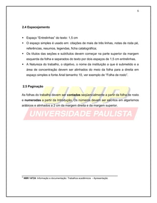 6 
2.4 Espacejamento 
 Espaço “Entrelinhas” do texto: 1,5 cm 
 O espaço simples é usado em: citações de mais de três linhas, notas de roda pé, referências, resumos, legendas, ficha catalográfica; 
 Os títulos das seções e subtítulos devem começar na parte superior da margem esquerda da folha e separados do texto por dois espaços de 1,5 cm entrelinhas. 
 A Natureza do trabalho, o objetivo, o nome da instituição a que é submetido e a área de concentração devem ser alinhados do meio da folha para a direita em espaço simples e fonte Arial tamanho 10, ver exemplo de “Folha de rosto”. 
2.5 Paginação 
As folhas do trabalho devem ser contadas seqüencialmente a partir da folha de rosto e numeradas a partir da Introdução. Os números devem ser escritos em algarismos arábicos e alinhados a 2 cm da margem direita e da margem superior. 
________________________________________________________ 
¹ NBR 14724: Informação e documentação: Trabalhos acadêmicos - Apresentação 
 