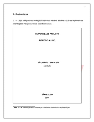 15
3.1 Parte externa
3.1.1 Capa (obrigatório): Proteção externa do trabalho e sobre a qual se imprimem as
informações indispensáveis à sua identificação.
__________________________
1
NBR 14724: Informação e documentação: Trabalhos acadêmicos - Apresentação
UNIVERSIDADE PAULISTA
NOME DO ALUNO
TÍTULO DO TRABALHO:
subtítulo
SÃO PAULO
2014
 