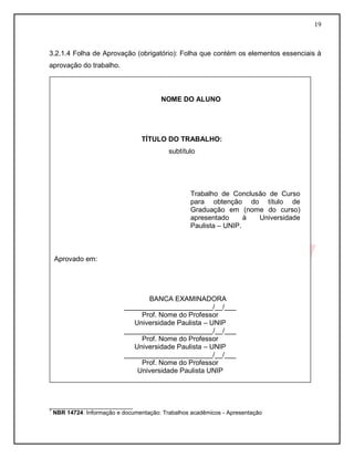 19
3.2.1.4 Folha de Aprovação (obrigatório): Folha que contém os elementos essenciais à
aprovação do trabalho.
¹ NBR 14724: Informação e documentação: Trabalhos acadêmicos - Apresentação
__________________________
1
NBR 14724: Informação e documentação: Trabalhos acadêmicos - Apresentação
NOME DO ALUNO
TÍTULO DO TRABALHO:
subtítulo
Aprovado em:
BANCA EXAMINADORA
_______________________/__/___
Prof. Nome do Professor
Universidade Paulista – UNIP
_______________________/__/___
Prof. Nome do Professor
Universidade Paulista – UNIP
_______________________/__/___
Prof. Nome do Professor
Universidade Paulista UNIP
SÃO PAULO
2009
Trabalho de Conclusão de Curso
para obtenção do título de
Graduação em (nome do curso)
apresentado à Universidade
Paulista – UNIP.
 