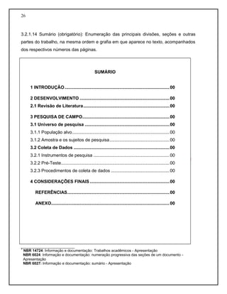 26
3.2.1.14 Sumário (obrigatório): Enumeração das principais divisões, seções e outras
partes do trabalho, na mesma ordem e grafia em que aparece no texto, acompanhados
dos respectivos números das páginas.
__________________________
1
NBR 14724: Informação e documentação: Trabalhos acadêmicos - Apresentação
NBR 6024: Informação e documentação: numeração progressiva das seções de um documento -
Apresentação
NBR 6027: Informação e documentação: sumário - Apresentação
SUMÁRIO
1 INTRODUÇÃO....................................................................................00
2 DESENVOLVIMENTO ........................................................................00
2.1 Revisão de Literatura.....................................................................00
3 PESQUISA DE CAMPO......................................................................00
3.1 Universo de pesquisa ....................................................................00
3.1.1 População alvo..............................................................................00
3.1.2 Amostra e os sujeitos de pesquisa................................................00
3.2 Coleta de Dados .............................................................................00
3.2.1 Instrumentos de pesquisa .............................................................00
3.2.2 Pré-Teste.......................................................................................00
3.2.3 Procedimentos de coleta de dados ...............................................00
4 CONSIDERAÇÕES FINAIS................................................................00
REFERÊNCIAS..................................................................................00
ANEXO...............................................................................................00
 