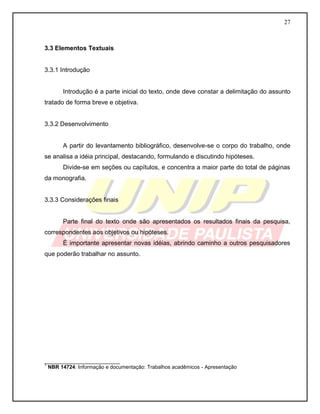 27
3.3 Elementos Textuais
3.3.1 Introdução
Introdução é a parte inicial do texto, onde deve constar a delimitação do assunto
tratado de forma breve e objetiva.
3.3.2 Desenvolvimento
A partir do levantamento bibliográfico, desenvolve-se o corpo do trabalho, onde
se analisa a idéia principal, destacando, formulando e discutindo hipóteses.
Divide-se em seções ou capítulos, e concentra a maior parte do total de páginas
da monografia.
3.3.3 Considerações finais
Parte final do texto onde são apresentados os resultados finais da pesquisa,
correspondentes aos objetivos ou hipóteses.
É importante apresentar novas idéias, abrindo caminho a outros pesquisadores
que poderão trabalhar no assunto.
__________________________
1
NBR 14724: Informação e documentação: Trabalhos acadêmicos - Apresentação
 
