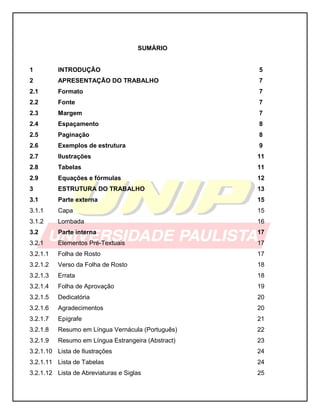 SUMÁRIO
1 INTRODUÇÃO 5
2 APRESENTAÇÃO DO TRABALHO 7
2.1 Formato 7
2.2 Fonte 7
2.3 Margem 7
2.4 Espaçamento 8
2.5 Paginação 8
2.6 Exemplos de estrutura 9
2.7 Ilustrações 11
2.8 Tabelas 11
2.9 Equações e fórmulas 12
3 ESTRUTURA DO TRABALHO 13
3.1 Parte externa 15
3.1.1 Capa 15
3.1.2 Lombada 16
3.2 Parte interna 17
3.2.1 Elementos Pré-Textuais 17
3.2.1.1 Folha de Rosto 17
3.2.1.2 Verso da Folha de Rosto 18
3.2.1.3 Errata 18
3.2.1.4 Folha de Aprovação 19
3.2.1.5 Dedicatória 20
3.2.1.6 Agradecimentos 20
3.2.1.7 Epígrafe 21
3.2.1.8 Resumo em Língua Vernácula (Português) 22
3.2.1.9 Resumo em Língua Estrangeira (Abstract) 23
3.2.1.10 Lista de Ilustrações 24
3.2.1.11 Lista de Tabelas 24
3.2.1.12 Lista de Abreviaturas e Siglas 25
 