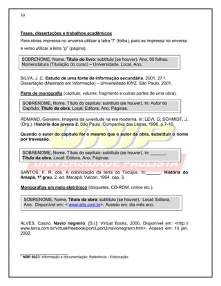 30
Teses, dissertações e trabalhos acadêmicos
Para obras impressa no anverso utilizar a letra “f” (folha), para as impressa no anverso
e verso utilizar a letra “p” (página).
SILVA, J. C. Estudo de uma fonte de informação secundária. 2001. 27 f.
Dissertação (Mestrado em Informação) – Universidade KWZ, São Paulo, 2001.
Parte de monografia (capítulo, volume, fragmento e outras partes de uma obra).
ROMANO, Giovanni. Imagens da juventude na era moderna. In: LEVI, G; SCHMIDT, J.
(Org.). História dos jovens 2. São Paulo: Companhia das Letras, 1996. p.7-16.
Quando o autor do capítulo for o mesmo que o autor da obra, substituir o nome
por travessão.
SANTOS, F. R. dos. A colonização da terra do Tucujús. In:______. História do
Amapá, 1º grau. 2. ed. Macapá: Valcan, 1994. cap. 3.
Monografias em meio eletrônico (disquetes, CD-ROM, online etc.).
ALVES, Castro. Navio negreiro. [S.l.]: Virtual Books, 2000. Disponível em: <http://
www.terra.com.br/virtual/freebook/port/Lport2/navionegreiro.htm>. Acesso em: 10 jan.
2002.
________________________
2
NBR 6023: informação e documentação: Referência - Elaboração
SOBRENOME, Nome. Título do livro: subtítulo (se houver). Ano. 00 folhas.
Nomenclatura (Titulação do curso) – Universidade, Local, Ano.
SOBRENOME, Nome. Título do capítulo: subtítulo (se houver). In: Autor do
Capítulo. Título da obra. Local: Editora, Ano. Páginas.
SOBRENOME, Nome. Título do capítulo: subtítulo (se houver). In: ______.
Título da obra. Local: Editora, Ano. Páginas.
SOBRENOME, Nome. Título da obra: subtítulo (se houver). Local: Editora,
Ano. Disponível em: < www.site.com.br>. Acesso em: dia mês ano.
 