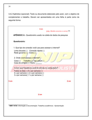 34
3.4.2 Apêndice (opcional): Texto ou documento elaborado pelo autor, com o objetivo de
complementar o trabalho. Devem ser apresentados em uma folha à parte como da
seguinte forma:
___________________
¹ NBR 14724: Informação e documentação: Trabalhos acadêmicos - Apresentação
3 cm
(pág. Modelo anverso e verso) 11
APÊNDICE A - Questionário usado na coleta de dados da pesquisa
Questionário:
1. Que tipo de conexão você usa para acessar a internet?
Linha discada ( ) Conexão rápida ( )
Rede governo ( ) Outra ( )
2. Onde você acessa a internet?
Casa ( ) Trabalho ( ) loja virtual ( )
Casa de amigos ( ) Outro: ______
3.Com que freqüência você lê notícias no computador?
Todos os dias ( ) 5 x por semana ( )
4 x por semana ( ) 2 x por semana ( )
3 x por semana( ) 1 x por semana ( )
3 cm 2 cm
2 cm
 