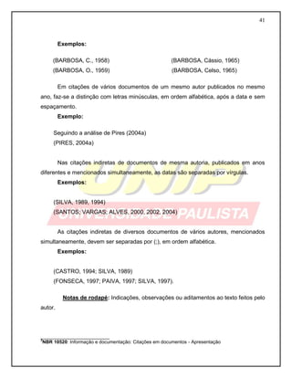 41
Exemplos:
(BARBOSA, C., 1958) (BARBOSA, Cássio, 1965)
(BARBOSA, O., 1959) (BARBOSA, Celso, 1965)
Em citações de vários documentos de um mesmo autor publicados no mesmo
ano, faz-se a distinção com letras minúsculas, em ordem alfabética, após a data e sem
espaçamento.
Exemplo:
Seguindo a análise de Pires (2004a)
(PIRES, 2004a)
Nas citações indiretas de documentos de mesma autoria, publicados em anos
diferentes e mencionados simultaneamente, as datas são separadas por vírgulas.
Exemplos:
(SILVA, 1989, 1994)
(SANTOS; VARGAS; ALVES, 2000, 2002, 2004)
As citações indiretas de diversos documentos de vários autores, mencionados
simultaneamente, devem ser separadas por (;), em ordem alfabética.
Exemplos:
(CASTRO, 1994; SILVA, 1989)
(FONSECA, 1997; PAIVA, 1997; SILVA, 1997).
Notas de rodapé: Indicações, observações ou aditamentos ao texto feitos pelo
autor.
__________________________
3
NBR 10520: Informação e documentação: Citações em documentos - Apresentação
 