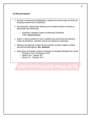 45
4.2 Recomendações
 Ao fazer o levantamento bibliográfico, explore em primeiro lugar as fontes de
pesquisas disponíveis na biblioteca.
 Se necessário, utilize fontes idôneas para complementação de dados na
elaboração das referências.
o Exemplos: Catálogo Coletivo de Revistas Científicas.
(http:// www.bireme.br)
 Adotar o mesmo padrão em todo o trabalho para prenomes dos autores e
títulos de periódicos : escolher a forma por extenso ou abreviado.
 Destaque de palavras e títulos de documentos: escolher negrito ou itálico
para termos estrangeiros. (Ex. Abstract)
 Abreviatura de titulação conforme reduções da Academia Brasileira de Letras
o Professor: Prof. / Professora: Prof.ª
o Mestre: M.e / Mestra: M.ª
o Doutor: Dr. / Doutora: Dr.a
 