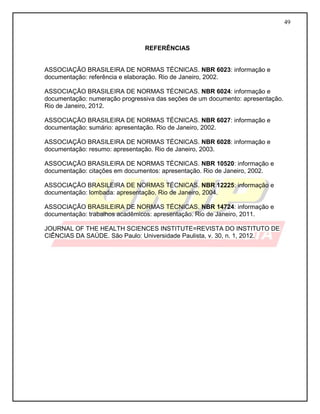 49
REFERÊNCIAS
ASSOCIAÇÃO BRASILEIRA DE NORMAS TÉCNICAS. NBR 6023: informação e
documentação: referência e elaboração. Rio de Janeiro, 2002.
ASSOCIAÇÃO BRASILEIRA DE NORMAS TÉCNICAS. NBR 6024: informação e
documentação: numeração progressiva das seções de um documento: apresentação.
Rio de Janeiro, 2012.
ASSOCIAÇÃO BRASILEIRA DE NORMAS TÉCNICAS. NBR 6027: informação e
documentação: sumário: apresentação. Rio de Janeiro, 2002.
ASSOCIAÇÃO BRASILEIRA DE NORMAS TÉCNICAS. NBR 6028: informação e
documentação: resumo: apresentação. Rio de Janeiro, 2003.
ASSOCIAÇÃO BRASILEIRA DE NORMAS TÉCNICAS. NBR 10520: informação e
documentação: citações em documentos: apresentação. Rio de Janeiro, 2002.
ASSOCIAÇÃO BRASILEIRA DE NORMAS TÉCNICAS. NBR 12225: informação e
documentação: lombada: apresentação. Rio de Janeiro, 2004.
ASSOCIAÇÃO BRASILEIRA DE NORMAS TÉCNICAS. NBR 14724: informação e
documentação: trabalhos acadêmicos: apresentação. Rio de Janeiro, 2011.
JOURNAL OF THE HEALTH SCIENCES INSTITUTE=REVISTA DO INSTITUTO DE
CIÊNCIAS DA SAÚDE. São Paulo: Universidade Paulista, v. 30, n. 1, 2012.
 