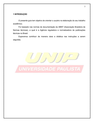 5
1 INTRODUÇÃO
O presente guia tem objetivo de orientar o usuário na elaboração do seu trabalho
acadêmico.
Foi baseado nas normas de documentação da ABNT (Associação Brasileira de
Normas técnicas), a qual é a Agência reguladora e normatizadora de publicações
técnicas no Brasil.
Esperamos contribuir de maneira clara e didática nas instruções a serem
seguidas.
 